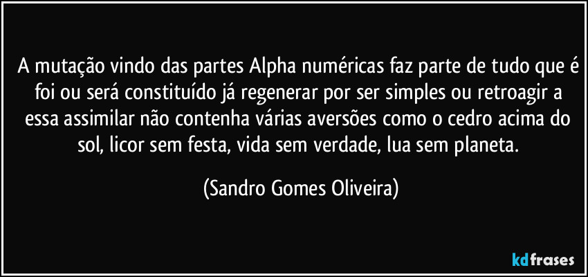 A mutação vindo das partes Alpha numéricas faz parte de tudo que é foi ou será constituído já regenerar por ser simples ou retroagir a essa assimilar não contenha várias aversões como o cedro acima do sol, licor sem festa, vida sem verdade, lua sem planeta. (Sandro Gomes Oliveira)