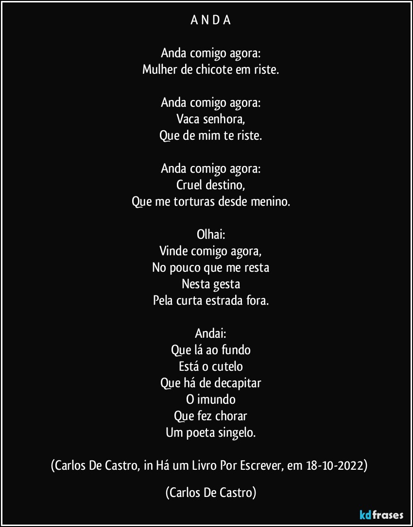 A N D A

Anda comigo agora:
Mulher de chicote em riste.

Anda comigo agora:
Vaca senhora,
Que de mim te riste.

Anda comigo agora:
Cruel destino,
Que me torturas desde menino.

Olhai:
Vinde comigo agora,
No pouco que me resta
Nesta gesta
Pela curta estrada fora.

Andai:
Que lá ao fundo
Está o cutelo
Que há de decapitar
O imundo
Que fez chorar
Um poeta singelo.

(Carlos De Castro, in Há um Livro Por Escrever, em 18-10-2022) (Carlos De Castro)