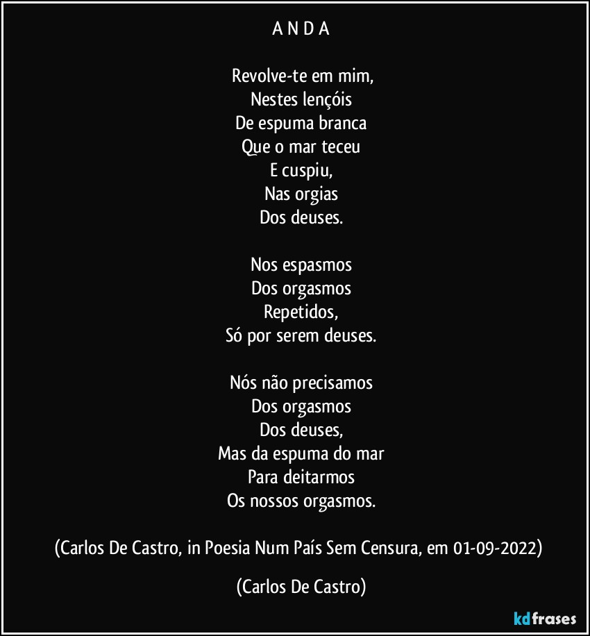 A N D A

⁠Revolve-te em mim,
Nestes lençóis
De espuma branca
Que o mar teceu
E cuspiu,
Nas orgias
Dos deuses.

Nos espasmos
Dos orgasmos
Repetidos,
Só por serem deuses.

Nós não precisamos
Dos orgasmos
Dos deuses,
Mas da espuma do mar
Para deitarmos
Os nossos orgasmos.

(Carlos De Castro, in Poesia Num País Sem Censura, em 01-09-2022) (Carlos De Castro)