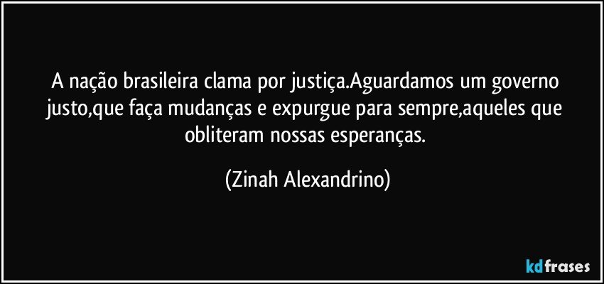 A nação brasileira clama por justiça.Aguardamos um governo justo,que faça mudanças e expurgue para sempre,aqueles que obliteram nossas esperanças. (Zinah Alexandrino)