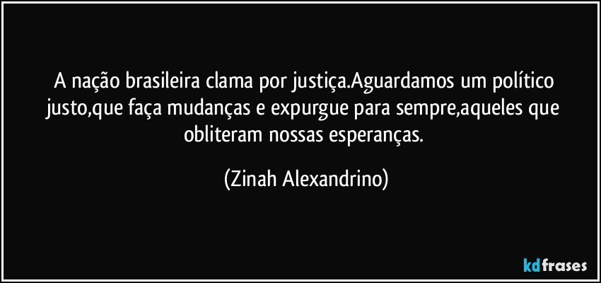 A nação brasileira clama por justiça.Aguardamos um político justo,que faça mudanças e expurgue para sempre,aqueles que obliteram nossas esperanças. (Zinah Alexandrino)