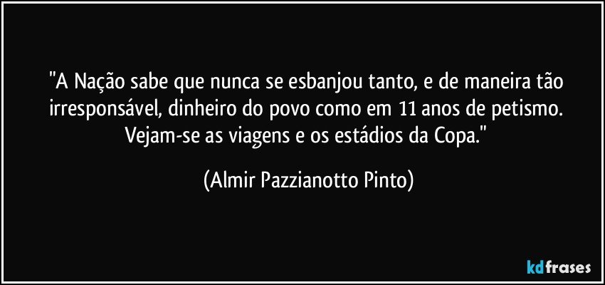 "A Nação sabe que nunca se esbanjou tanto, e de maneira tão irresponsável, dinheiro do povo como em 11 anos de petismo. Vejam-se as viagens e os estádios da Copa." (Almir Pazzianotto Pinto)