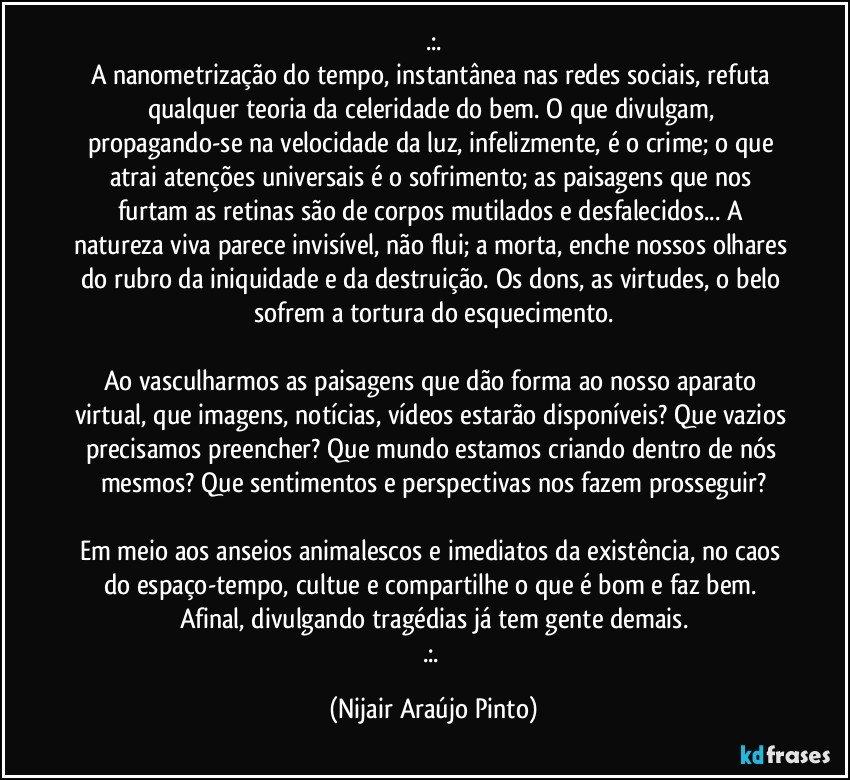 .:.
A nanometrização do tempo, instantânea nas redes sociais, refuta qualquer teoria da celeridade do bem. O que divulgam, propagando-se na velocidade da luz, infelizmente, é o crime; o que atrai atenções universais é o sofrimento; as paisagens que nos furtam as retinas são de corpos mutilados e desfalecidos... A natureza viva parece invisível, não flui; a morta, enche nossos olhares do rubro da iniquidade e da destruição. Os dons, as virtudes, o belo sofrem a tortura do esquecimento.

Ao vasculharmos as paisagens que dão forma ao nosso aparato virtual, que imagens, notícias, vídeos estarão disponíveis? Que vazios precisamos preencher? Que mundo estamos criando dentro de nós mesmos? Que sentimentos e perspectivas nos fazem prosseguir?

Em meio aos anseios animalescos e imediatos da existência, no caos do espaço-tempo, cultue e compartilhe o que é bom e faz bem. Afinal, divulgando tragédias já tem gente demais.
.:. (Nijair Araújo Pinto)