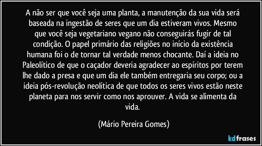 A não ser que você seja uma planta, a manutenção da sua vida será baseada na ingestão de seres que um dia estiveram vivos. Mesmo que você seja vegetariano/vegano não conseguirás fugir de tal condição. O papel primário das religiões no início da existência humana foi o de tornar tal verdade menos chocante. Daí a ideia no Paleolítico de que o caçador deveria agradecer ao espíritos por terem lhe dado a presa e que um dia ele também entregaria seu corpo; ou a ideia pós-revolução neolítica de que todos os seres vivos estão neste planeta para nos servir como nos aprouver. A vida se alimenta da vida. (Mário Pereira Gomes)