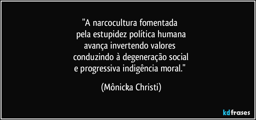 "A narcocultura fomentada 
pela estupidez política humana
avança invertendo valores 
conduzindo à degeneração social
e progressiva indigência moral." (Mônicka Christi)