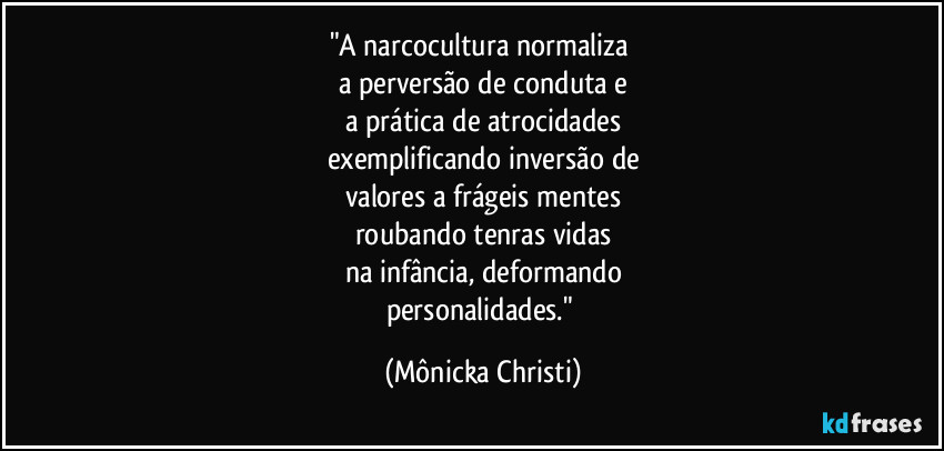 "A narcocultura normaliza 
a perversão de conduta e
a prática de atrocidades
exemplificando inversão de
valores a frágeis mentes
roubando tenras vidas
na infância, deformando
personalidades." (Mônicka Christi)