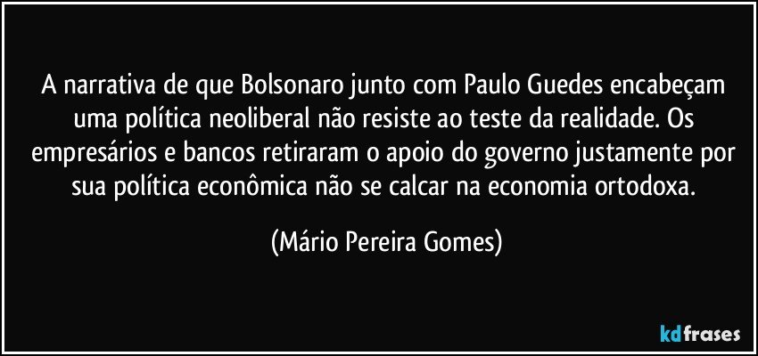 A narrativa de que Bolsonaro junto com Paulo Guedes encabeçam uma política neoliberal não resiste ao teste da realidade. Os empresários e bancos retiraram o apoio do governo justamente por sua política econômica não se calcar na economia ortodoxa. (Mário Pereira Gomes)