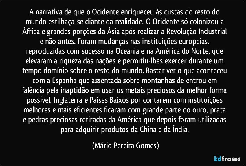 A narrativa de que o Ocidente enriqueceu às custas do resto do mundo estilhaça-se diante da realidade. O Ocidente só colonizou a África e grandes porções da Ásia após realizar a Revolução Industrial e não antes. Foram mudanças nas instituições europeias, reproduzidas com sucesso na Oceania e na América do Norte, que elevaram a riqueza das nações e permitiu-lhes exercer durante um tempo domínio sobre o resto do mundo. Bastar ver o que aconteceu com a Espanha que assentada sobre montanhas de entrou em falência pela inaptidão em usar os metais preciosos da melhor forma possível. Inglaterra e Países Baixos por contarem com instituições melhores e mais eficientes ficaram com grande parte do ouro, prata e pedras preciosas retiradas da América que depois foram utilizadas para adquirir produtos da China e da Índia. (Mário Pereira Gomes)