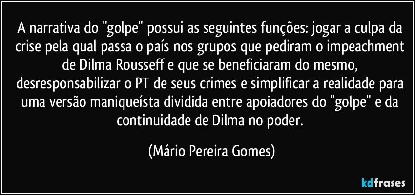 A narrativa do "golpe" possui as seguintes funções: jogar a culpa da crise pela qual passa o país nos grupos que pediram o impeachment de Dilma Rousseff e que se beneficiaram do mesmo, desresponsabilizar o PT de seus crimes e simplificar a realidade para uma versão maniqueísta dividida entre apoiadores do "golpe" e da continuidade de Dilma no poder. (Mário Pereira Gomes)