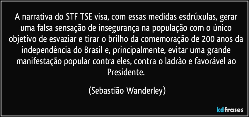 A narrativa do STF/TSE visa, com essas medidas esdrúxulas, gerar uma falsa sensação de insegurança na população com o único objetivo de esvaziar e tirar o brilho da comemoração de 200 anos da independência do Brasil e, principalmente, evitar uma grande manifestação popular contra eles, contra o ladrão e favorável ao Presidente. (Sebastião Wanderley)