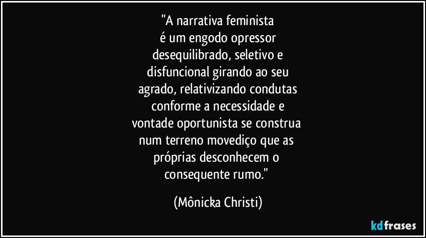 "A narrativa feminista
 é um engodo opressor 
desequilibrado, seletivo e
 disfuncional girando ao seu 
agrado, relativizando condutas
 conforme a necessidade e 
vontade oportunista se construa 
num terreno movediço que as 
próprias desconhecem o 
consequente rumo." (Mônicka Christi)
