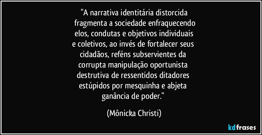 "A narrativa identitária distorcida
fragmenta a sociedade enfraquecendo
elos, condutas e objetivos individuais
e coletivos, ao invés de fortalecer seus
cidadãos, reféns subservientes da
corrupta manipulação oportunista
destrutiva de ressentidos ditadores
estúpidos por mesquinha e abjeta
ganância de poder." (Mônicka Christi)