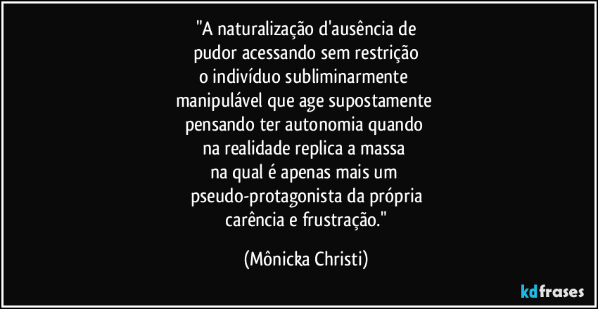 "A naturalização d'ausência de
pudor acessando sem restrição
o indivíduo subliminarmente
manipulável que age supostamente
pensando ter autonomia quando
na realidade replica a massa
na qual é apenas mais um
pseudo-protagonista da própria
carência e frustração." (Mônicka Christi)