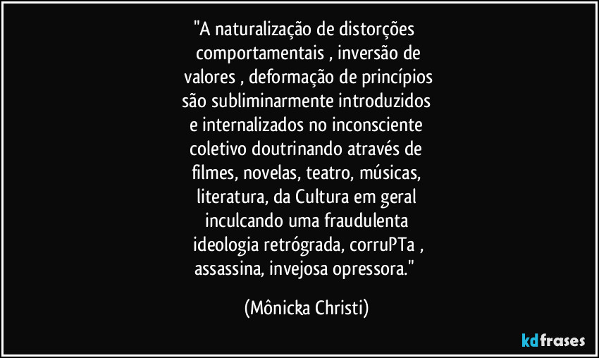"A naturalização de distorções 
 comportamentais , inversão de
 valores , deformação de princípios
 são subliminarmente introduzidos 
e internalizados no inconsciente
 coletivo doutrinando através de 
filmes, novelas, teatro, músicas,
 literatura, da Cultura em geral 
inculcando uma fraudulenta
 ideologia retrógrada, corruPTa ,
assassina, invejosa opressora." (Mônicka Christi)