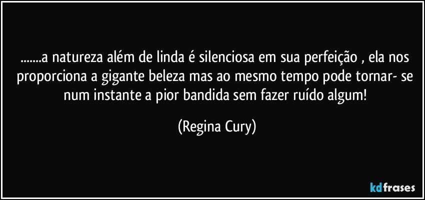 ...a natureza além de linda é silenciosa em sua perfeição ,  ela  nos proporciona a gigante beleza mas ao mesmo tempo  pode tornar- se  num instante a pior bandida sem fazer ruído  algum! (Regina Cury)