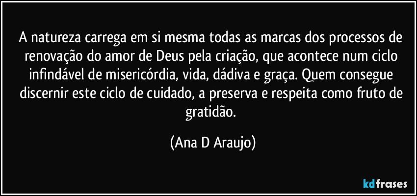 A natureza carrega em si mesma todas as marcas dos processos de renovação do amor de Deus pela criação, que acontece num ciclo infindável de misericórdia, vida, dádiva e graça. Quem consegue discernir este ciclo de cuidado, a preserva e respeita como fruto de gratidão. (Ana D Araujo)