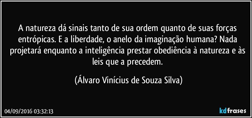 A natureza dá sinais tanto de sua ordem quanto de suas forças entrópicas. E a liberdade, o anelo da imaginação humana? Nada projetará enquanto a inteligência prestar obediência à natureza e às leis que a precedem. (Álvaro Vinícius de Souza Silva)