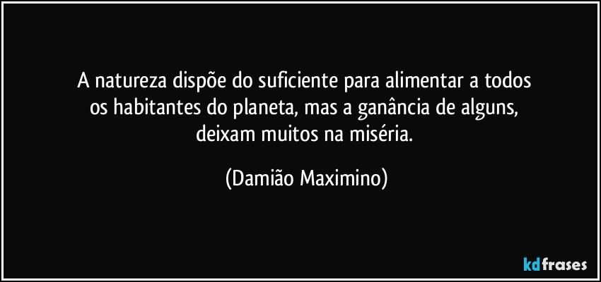 A natureza dispõe do suficiente para alimentar a todos 
os habitantes do planeta, mas a ganância de alguns, 
deixam muitos na miséria. (Damião Maximino)