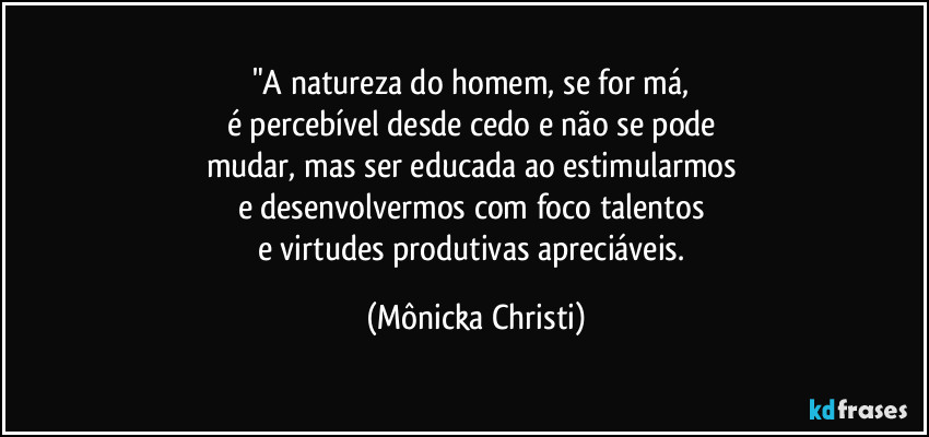 "A natureza do homem, se for má, 
é percebível desde cedo e não se pode 
mudar, mas ser educada ao estimularmos 
e desenvolvermos com foco talentos 
e virtudes produtivas apreciáveis. (Mônicka Christi)