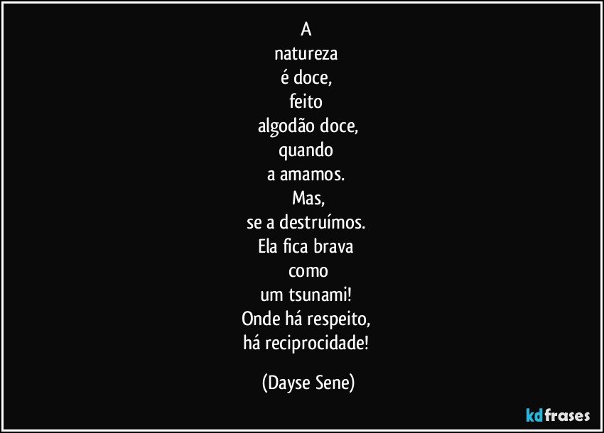 A 
natureza 
é doce, 
feito 
algodão doce,
quando 
a amamos. 
Mas,
se a destruímos. 
Ela fica brava 
como
um tsunami! 
Onde há respeito, 
há reciprocidade! (Dayse Sene)