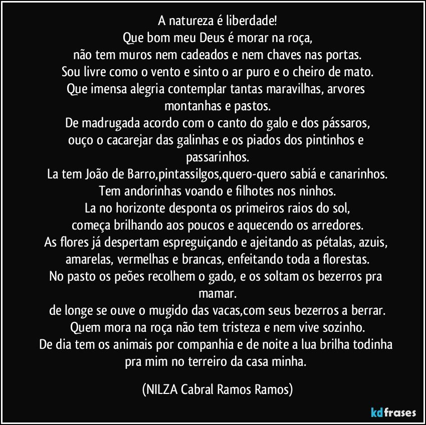A natureza é liberdade!
Que bom meu Deus é morar na roça,
não tem muros nem cadeados e nem chaves nas portas.
Sou livre como o vento e sinto o ar puro e o cheiro de mato.
Que imensa alegria contemplar tantas maravilhas, arvores montanhas e pastos.
De madrugada acordo com o canto do galo e dos pássaros,
ouço o cacarejar das galinhas e os piados dos pintinhos e passarinhos.
La tem João de Barro,pintassilgos,quero-quero sabiá e canarinhos.
Tem andorinhas voando e filhotes nos ninhos.
La no horizonte desponta os primeiros raios do sol,
começa brilhando aos poucos e aquecendo os arredores.
As flores já despertam espreguiçando e ajeitando as pétalas, azuis, amarelas, vermelhas e brancas, enfeitando toda a florestas.
No pasto os peões recolhem o gado, e os soltam os bezerros pra mamar.
de longe se ouve o mugido das vacas,com seus bezerros a berrar.
Quem mora na roça não tem tristeza e nem vive sozinho.
De dia tem os animais por companhia e de noite a lua brilha todinha pra mim no terreiro da casa minha. (NILZA Cabral Ramos Ramos)