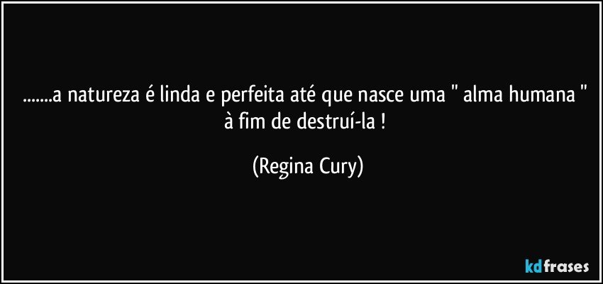 ...a natureza é linda e perfeita até que nasce  uma " alma humana " à  fim de destruí-la ! (Regina Cury)