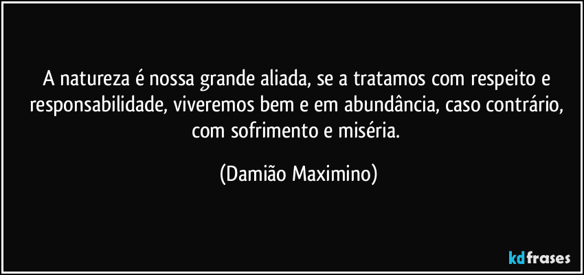 A natureza é nossa grande aliada, se a tratamos com respeito e responsabilidade, viveremos bem e em abundância, caso contrário, com sofrimento e miséria. (Damião Maximino)