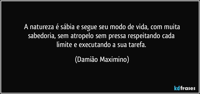 A natureza é sábia e segue seu modo de vida, com muita
sabedoria, sem atropelo sem pressa respeitando cada 
limite e executando a sua tarefa. (Damião Maximino)