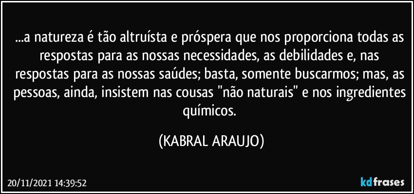 ...a natureza é tão altruísta e próspera que nos proporciona todas as respostas para as nossas necessidades, as debilidades e, nas respostas para as nossas saúdes; basta, somente buscarmos; mas, as pessoas, ainda, insistem nas cousas "não naturais" e nos ingredientes químicos. (KABRAL ARAUJO)