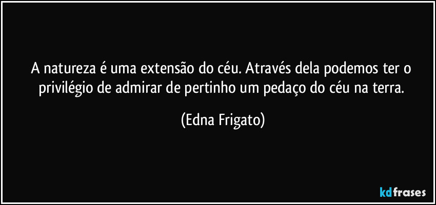 A natureza é uma extensão do céu. Através dela podemos ter o privilégio de admirar de pertinho um pedaço do céu na terra. (Edna Frigato)