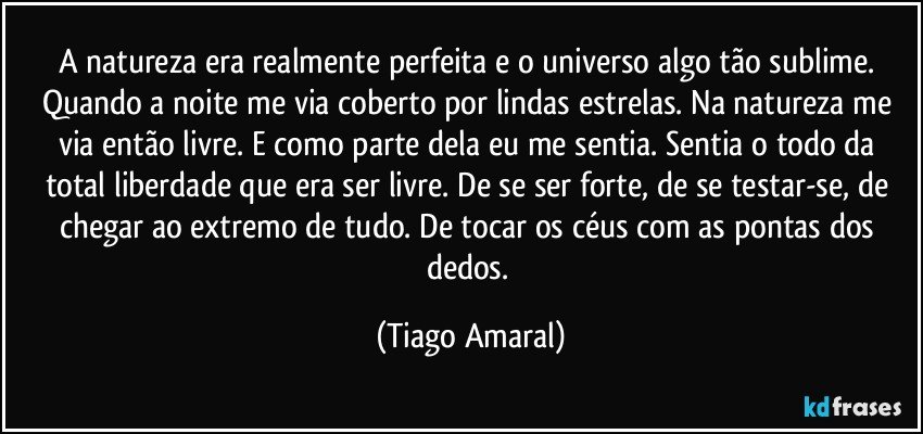 A natureza era realmente perfeita e o universo algo tão sublime. Quando a noite me via coberto por lindas estrelas. Na natureza me via então livre. E como parte dela eu me sentia. Sentia o todo da total liberdade que era ser livre. De se ser forte, de se testar-se, de chegar ao extremo de tudo. De tocar os céus com as pontas dos dedos. (Tiago Amaral)