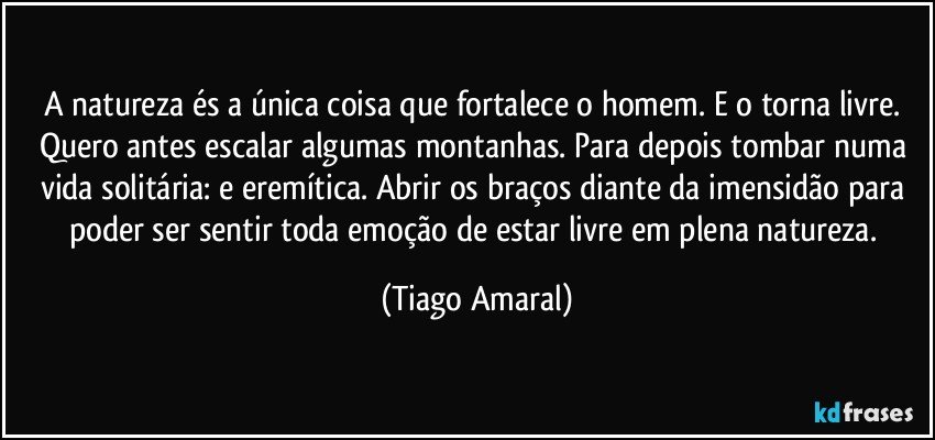 A natureza és a única coisa que fortalece o homem. E o torna livre. Quero antes escalar algumas montanhas. Para depois tombar numa vida solitária: e eremítica. Abrir os braços diante da imensidão para poder ser sentir toda emoção de estar livre em plena natureza. (Tiago Amaral)