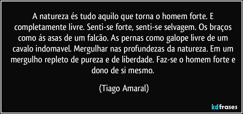 A natureza és tudo aquilo que torna o homem forte. E completamente livre. Senti-se forte, senti-se selvagem. Os braços como ás asas de um falcão. As pernas como galope livre de um cavalo indomavel. Mergulhar nas profundezas da natureza. Em um mergulho repleto de pureza e de liberdade. Faz-se o homem forte e dono de si mesmo. (Tiago Amaral)