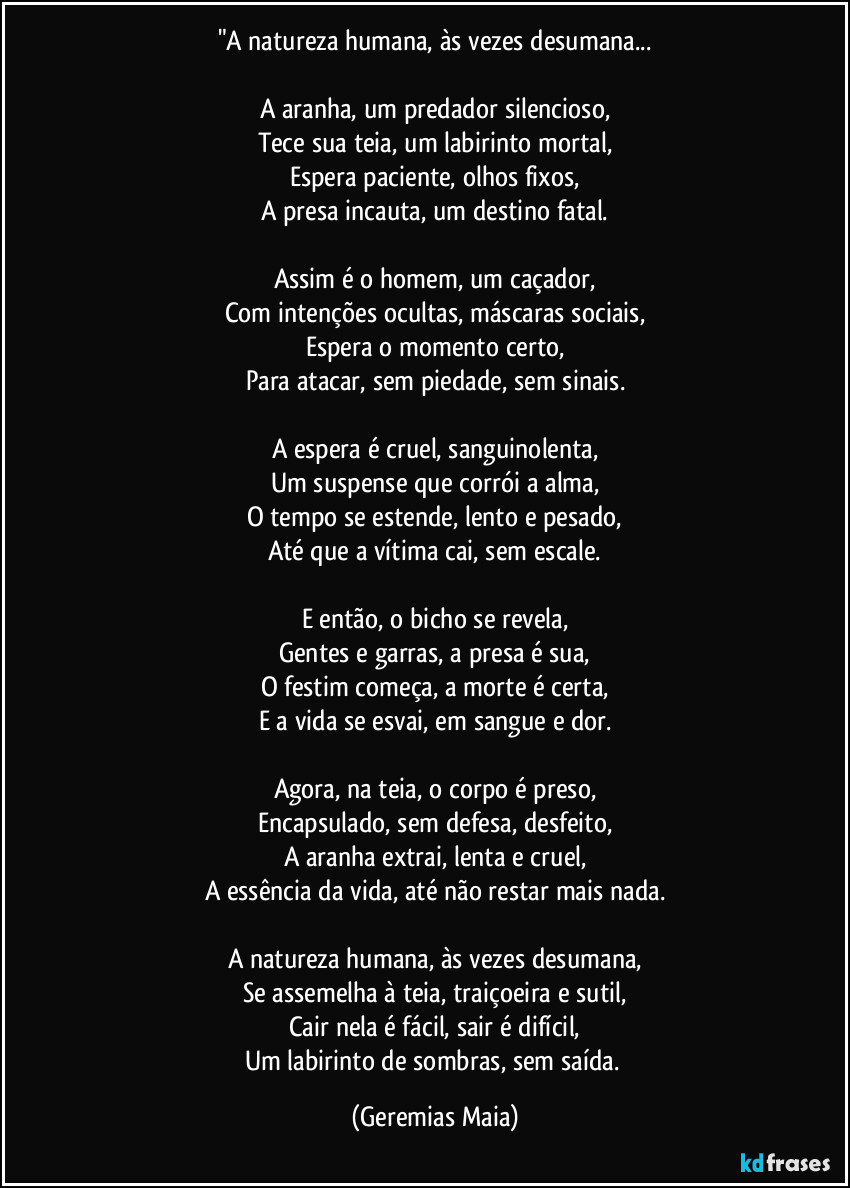 "A natureza humana, às vezes desumana...

A aranha, um predador silencioso,
Tece sua teia, um labirinto mortal,
Espera paciente, olhos fixos,
A presa incauta, um destino fatal.

Assim é o homem, um caçador,
Com intenções ocultas, máscaras sociais,
Espera o momento certo,
Para atacar, sem piedade, sem sinais.

A espera é cruel, sanguinolenta,
Um suspense que corrói a alma,
O tempo se estende, lento e pesado,
Até que a vítima cai, sem escale.

E então, o bicho se revela,
Gentes e garras, a presa é sua,
O festim começa, a morte é certa,
E a vida se esvai, em sangue e dor.

Agora, na teia, o corpo é preso,
Encapsulado, sem defesa, desfeito,
A aranha extrai, lenta e cruel,
A essência da vida, até não restar mais nada.

A natureza humana, às vezes desumana,
Se assemelha à teia, traiçoeira e sutil,
Cair nela é fácil, sair é difícil,
Um labirinto de sombras, sem saída. (Geremias Maia)