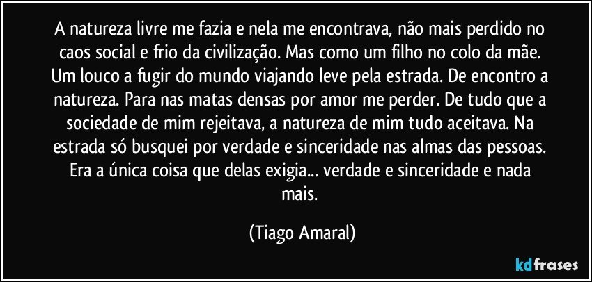 A natureza livre me fazia e nela me encontrava, não mais perdido no caos social e frio da civilização. Mas como um filho no colo da mãe. Um louco a fugir do mundo viajando leve pela estrada. De encontro a natureza. Para nas matas densas por amor me perder. De tudo que a sociedade de mim rejeitava, a natureza de mim tudo aceitava. Na estrada só busquei por verdade e sinceridade nas almas das pessoas. Era a única coisa que delas exigia... verdade e sinceridade e nada mais. (Tiago Amaral)