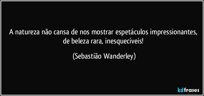 A natureza não cansa de nos mostrar espetáculos impressionantes, de beleza rara, inesquecíveis! (Sebastião Wanderley)