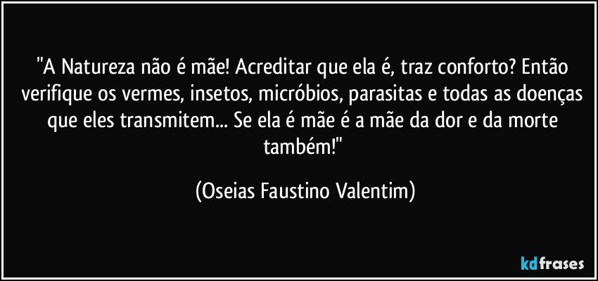 "A Natureza não é mãe! Acreditar que ela é, traz conforto? Então verifique os vermes, insetos, micróbios, parasitas e todas as doenças que eles transmitem... Se ela é mãe é a mãe da dor e da morte também!" (Oseias Faustino Valentim)