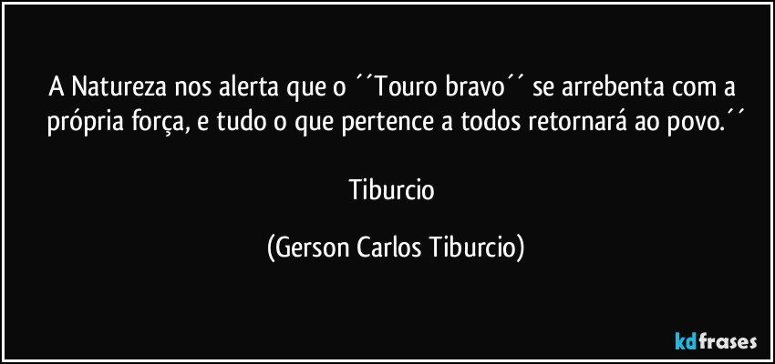 A Natureza nos alerta que o ´´Touro bravo´´ se arrebenta com a própria força, e tudo o que pertence a todos retornará ao povo.´´

Tiburcio (Gerson Carlos Tiburcio)