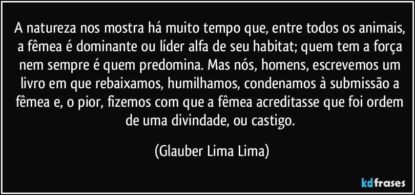 A natureza nos mostra há muito tempo que, entre todos os animais, a fêmea é dominante ou líder alfa de seu habitat; quem tem a força nem sempre é quem predomina. Mas nós, homens, escrevemos um livro em que rebaixamos, humilhamos, condenamos à submissão a fêmea e, o pior, fizemos com que a fêmea acreditasse que foi ordem de uma divindade, ou castigo. (Glauber Lima Lima)