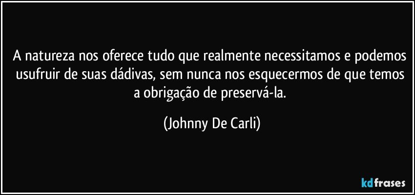 A natureza nos oferece tudo que realmente necessitamos e podemos usufruir de suas dádivas, sem nunca nos esquecermos de que temos a obrigação de preservá-la. (Johnny De Carli)