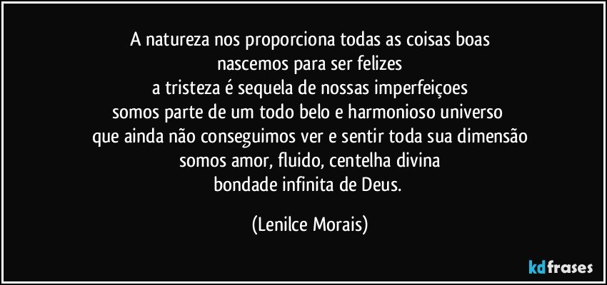 a natureza nos proporciona todas as coisas boas
nascemos para ser felizes
a tristeza é sequela de nossas imperfeiçoes
somos parte de um todo belo e harmonioso universo 
que ainda não conseguimos ver e sentir toda sua dimensão
somos amor, fluido, centelha divina
bondade infinita de Deus. (Lenilce Morais)