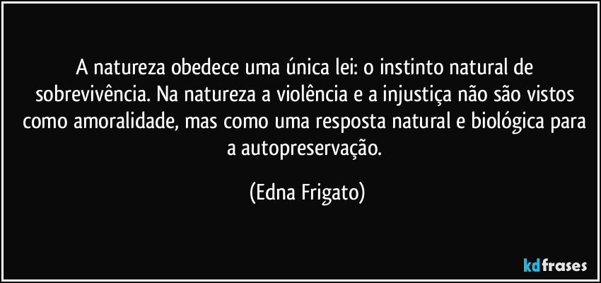 A natureza obedece uma única lei: o instinto natural de sobrevivência. Na natureza a violência e a injustiça não são vistos como amoralidade, mas como uma resposta natural e biológica para a autopreservação. (Edna Frigato)