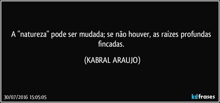 A "natureza" pode ser mudada; se não houver, as raízes profundas fincadas. (KABRAL ARAUJO)