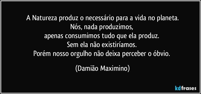 A Natureza produz o necessário para a vida no planeta.
Nós, nada produzimos, 
apenas consumimos tudo que ela produz. 
Sem ela não existiríamos. 
Porém nosso orgulho não deixa perceber o óbvio. (Damião Maximino)