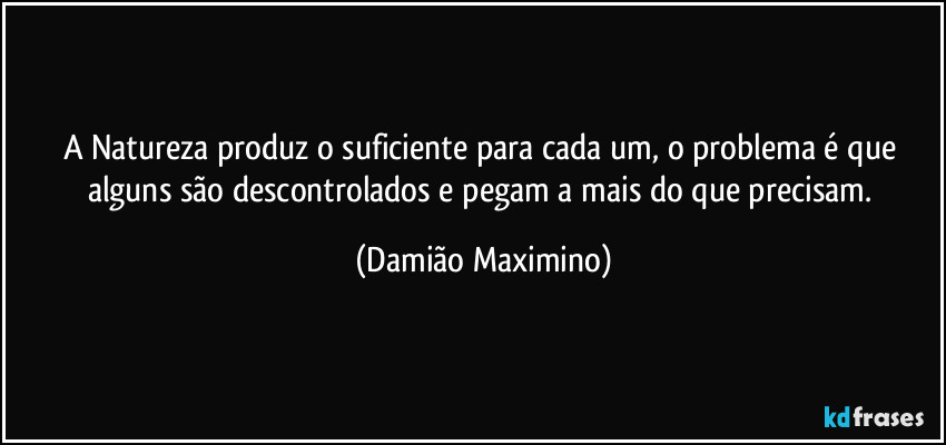 A Natureza produz o suficiente para cada um, o problema é que alguns são descontrolados e pegam a mais do que precisam. (Damião Maximino)