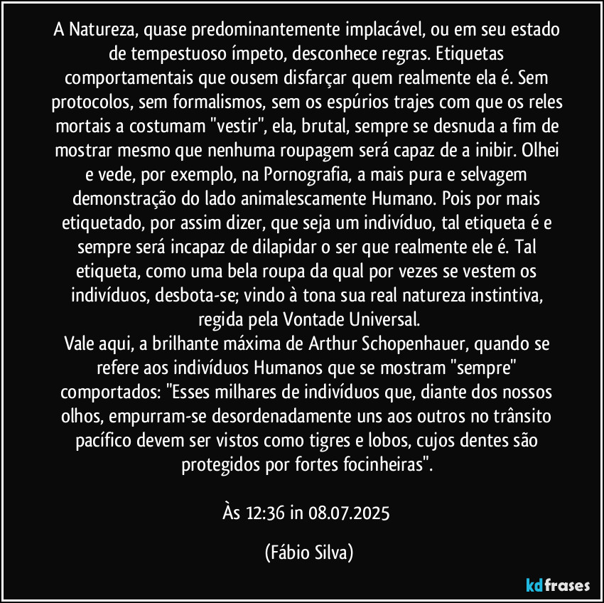 A Natureza, quase predominantemente implacável, ou em seu estado de tempestuoso ímpeto, desconhece regras. Etiquetas comportamentais que ousem disfarçar quem realmente ela é. Sem protocolos, sem formalismos, sem os espúrios trajes com que os reles mortais a costumam "vestir", ela, brutal, sempre se desnuda a fim de mostrar mesmo que nenhuma roupagem será capaz de a inibir. Olhei e vede, por exemplo, na Pornografia, a mais pura e selvagem demonstração do lado animalescamente Humano. Pois por mais etiquetado, por assim dizer, que seja um indivíduo, tal etiqueta é e sempre será incapaz de dilapidar o ser  que realmente ele é. Tal etiqueta, como uma bela roupa da qual por vezes se vestem os indivíduos, desbota-se; vindo à tona sua real natureza instintiva, regida pela Vontade Universal.
Vale aqui, a brilhante máxima de Arthur Schopenhauer, quando se refere aos indivíduos Humanos que se mostram "sempre" comportados: "Esses milhares de indivíduos que, diante dos nossos olhos, empurram-se desordenadamente uns aos outros no trânsito pacífico devem ser vistos como tigres e lobos, cujos dentes são protegidos por fortes focinheiras". 

Às 12:36 in 08.07.2025 (Fábio Silva)