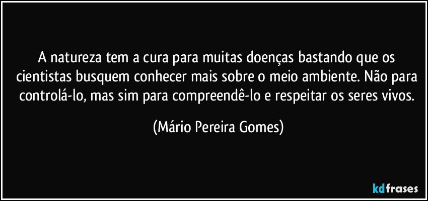 A natureza tem a cura para muitas doenças bastando que os cientistas busquem conhecer mais sobre o meio ambiente. Não para controlá-lo, mas sim para compreendê-lo e respeitar os seres vivos. (Mário Pereira Gomes)