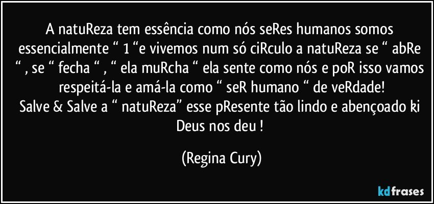 A natuReza  tem essência como nós seRes humanos somos essencialmente “ 1 “e vivemos num só ciRculo  a natuReza se “ abRe “ , se “ fecha “  , “ ela muRcha “ ela sente como nós e poR isso vamos respeitá-la e amá-la como   “ seR humano “ de veRdade!
Salve & Salve a “ natuReza” esse   pResente tão lindo e  abençoado ki Deus   nos deu ! (Regina Cury)