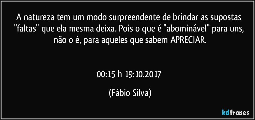 A natureza tem um modo surpreendente de brindar as supostas "faltas" que ela mesma deixa. Pois o que é "abominável" para uns,  não o é, para aqueles que sabem APRECIAR.


00:15 h 19:10.2017 (Fábio Silva)