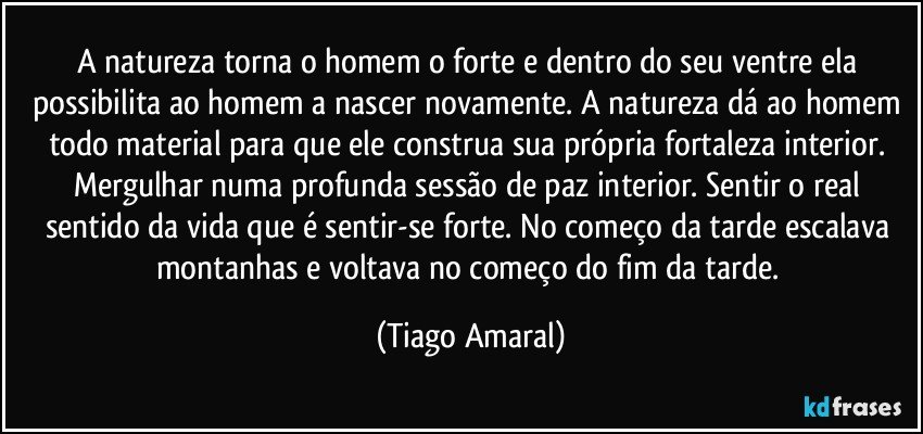 A natureza torna o homem o forte e dentro do seu ventre ela possibilita ao homem a nascer novamente. A natureza dá ao homem todo material para que ele construa sua própria fortaleza interior. Mergulhar numa profunda sessão de paz interior. Sentir o real sentido da vida que é sentir-se forte. No começo da tarde escalava montanhas e voltava no começo do fim da tarde. (Tiago Amaral)